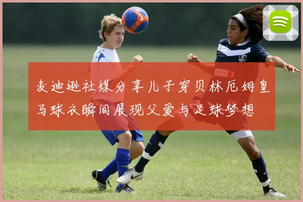 麦迪逊社媒分享儿子穿贝林厄姆皇马球衣瞬间展现父爱与足球梦想