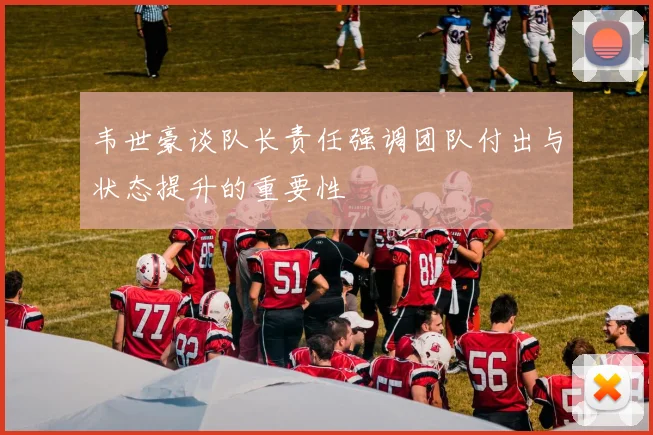 韦世豪谈队长责任强调团队付出与状态提升的重要性