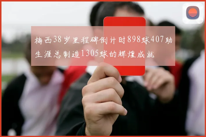 梅西38岁里程碑倒计时898球407助生涯总制造1305球的辉煌成就