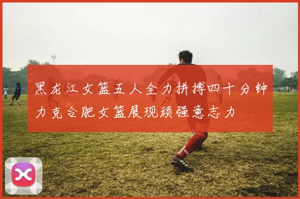 黑龙江女篮五人全力拼搏四十分钟力克合肥女篮展现顽强意志力