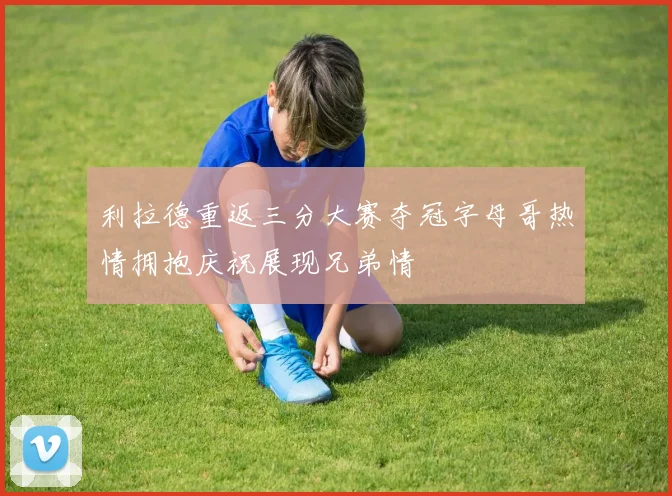 利拉德重返三分大赛夺冠字母哥热情拥抱庆祝展现兄弟情