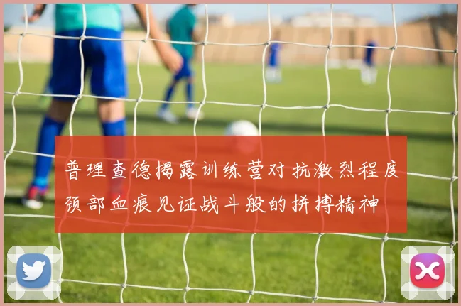 普理查德揭露训练营对抗激烈程度颈部血痕见证战斗般的拼搏精神