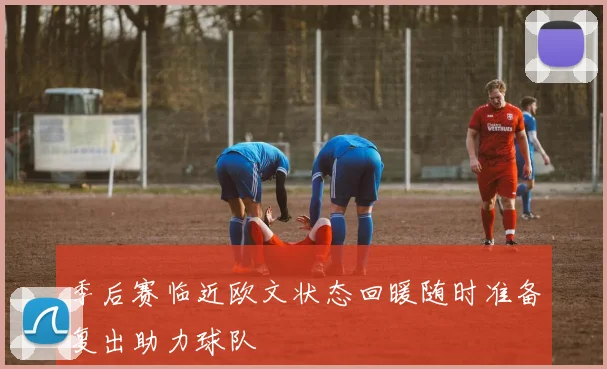 季后赛临近欧文状态回暖随时准备复出助力球队