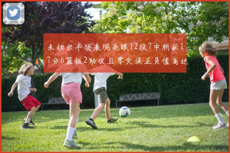 米切尔半场表现亮眼12投7中斩获17分6篮板2助攻且零失误正负值高达19