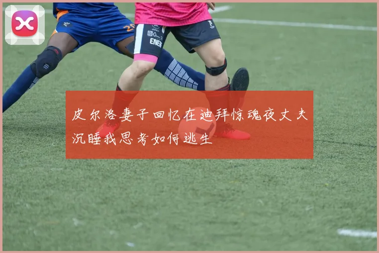 皮尔洛妻子回忆在迪拜惊魂夜丈夫沉睡我思考如何逃生