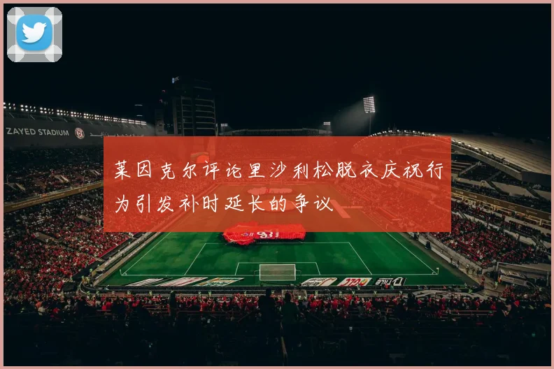 莱因克尔评论里沙利松脱衣庆祝行为引发补时延长的争议