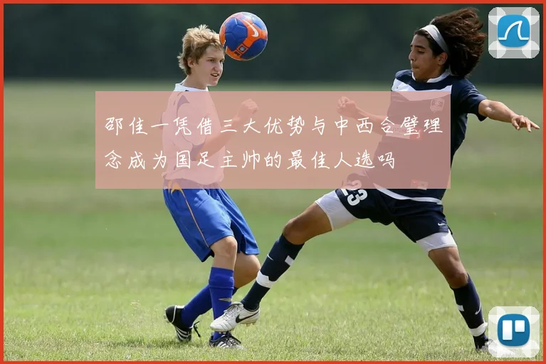 邵佳一凭借三大优势与中西合璧理念成为国足主帅的最佳人选吗