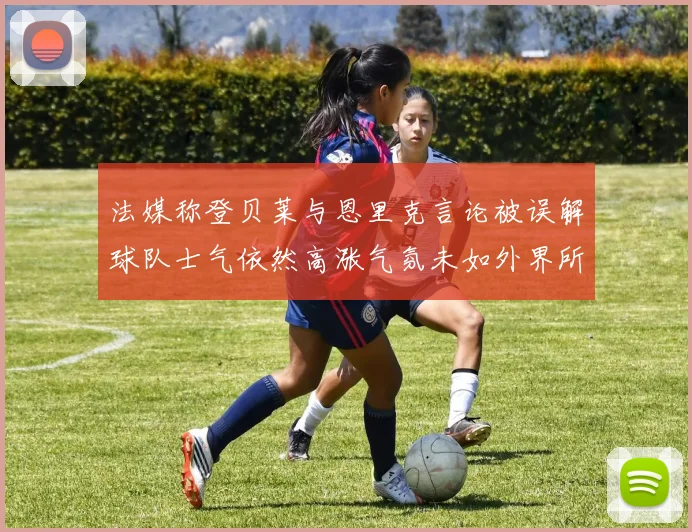 法媒称登贝莱与恩里克言论被误解球队士气依然高涨气氛未如外界所想紧张