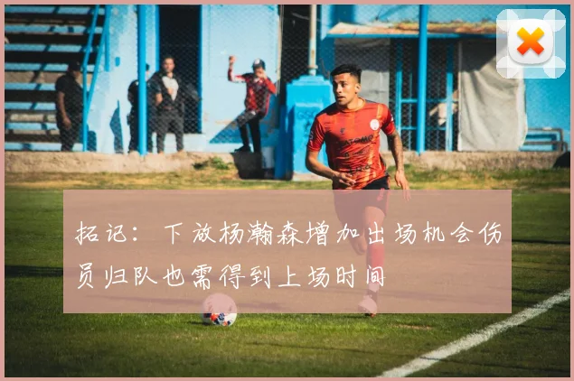 拓记：下放杨瀚森增加出场机会伤员归队也需得到上场时间