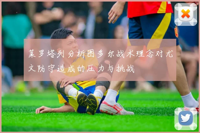 莱罗塔列分析图多尔战术理念对尤文防守造成的压力与挑战