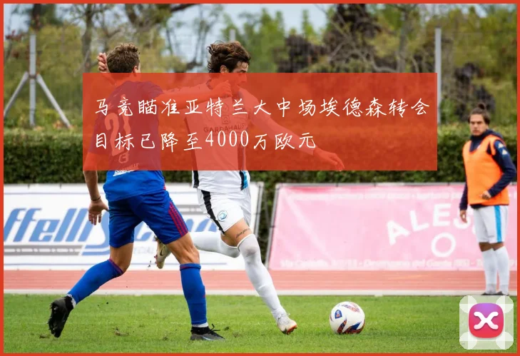 马竞瞄准亚特兰大中场埃德森转会目标已降至4000万欧元