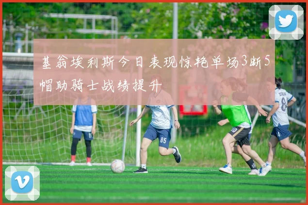 基翁埃利斯今日表现惊艳单场3断5帽助骑士战绩提升