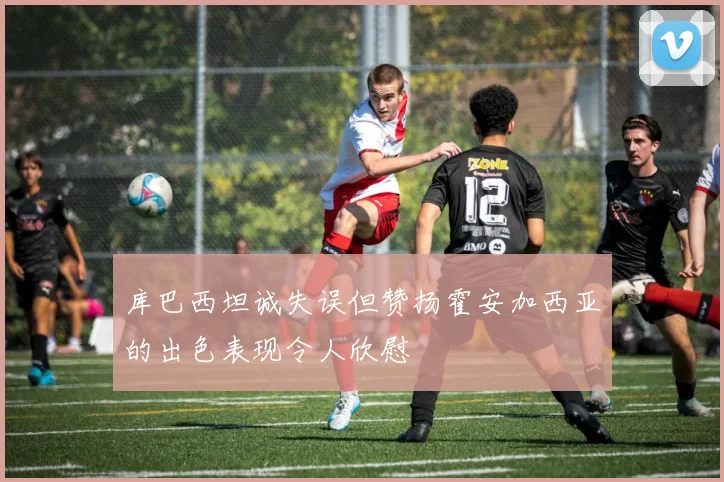库巴西坦诚失误但赞扬霍安加西亚的出色表现令人欣慰