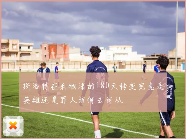斯洛特在利物浦的180天转变究竟是英雄还是罪人该何去何从