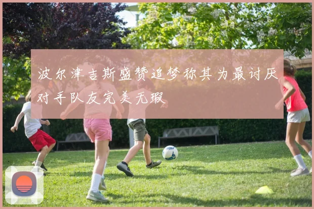 波尔津吉斯盛赞追梦称其为最讨厌对手队友完美无瑕