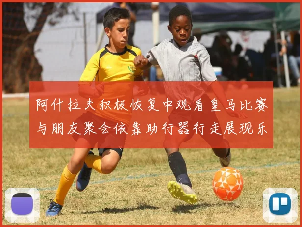阿什拉夫积极恢复中观看皇马比赛与朋友聚会依靠助行器行走展现乐观态度