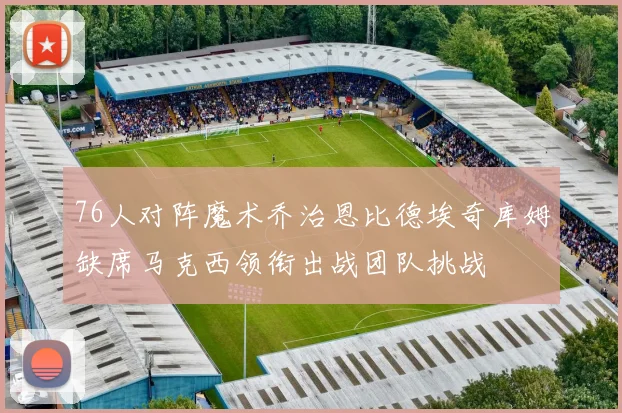 76人对阵魔术乔治恩比德埃奇库姆缺席马克西领衔出战团队挑战