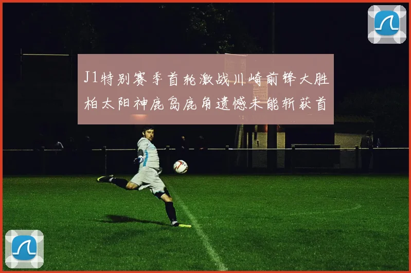 J1特别赛季首轮激战川崎前锋大胜柏太阳神鹿岛鹿角遗憾未能斩获首胜
