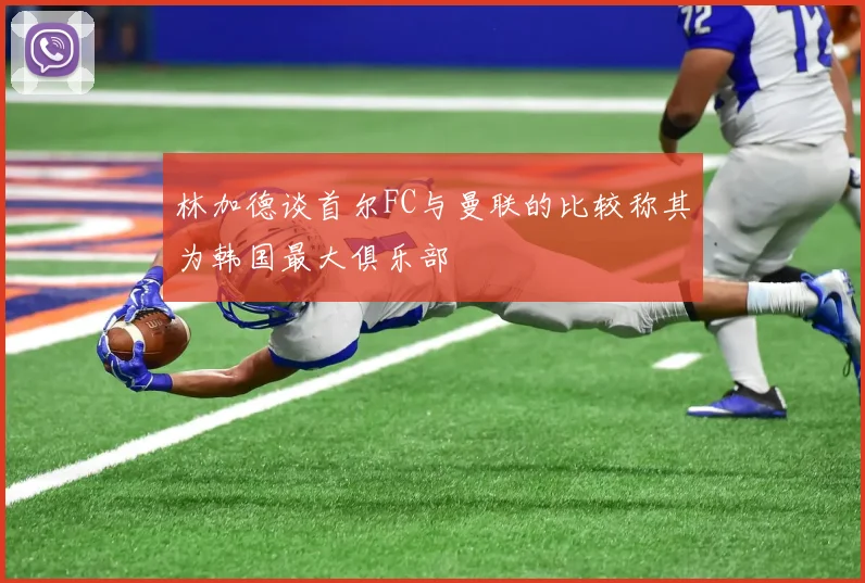 林加德谈首尔FC与曼联的比较称其为韩国最大俱乐部