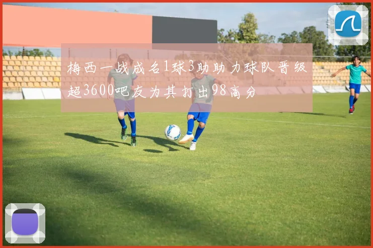 梅西一战成名1球3助助力球队晋级超3600吧友为其打出98高分