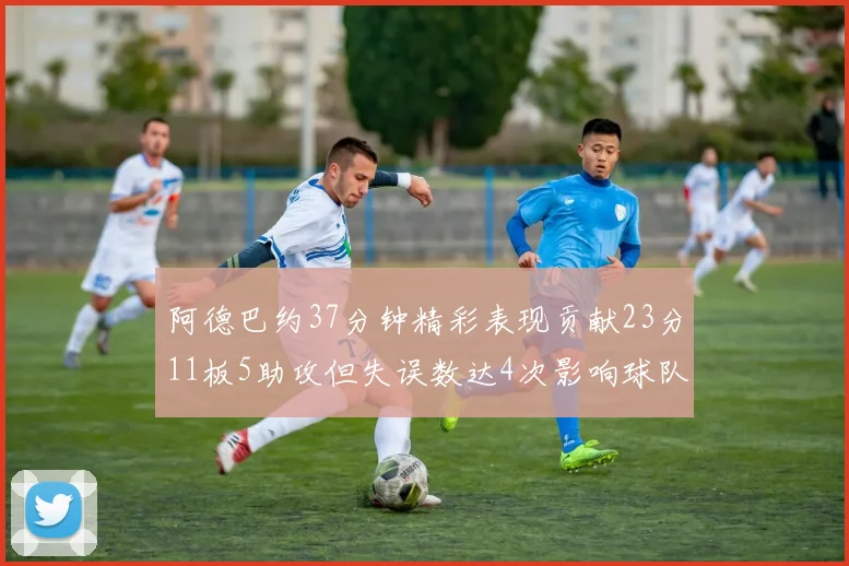 阿德巴约37分钟精彩表现贡献23分11板5助攻但失误数达4次影响球队表现
