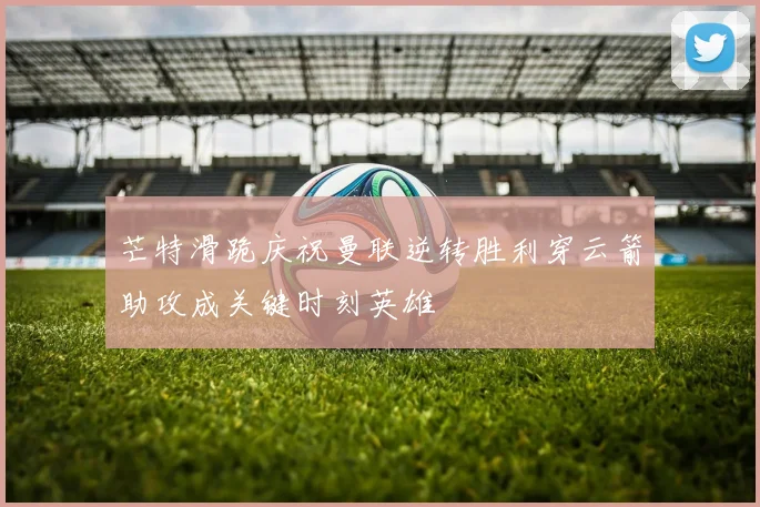 芒特滑跪庆祝曼联逆转胜利穿云箭助攻成关键时刻英雄