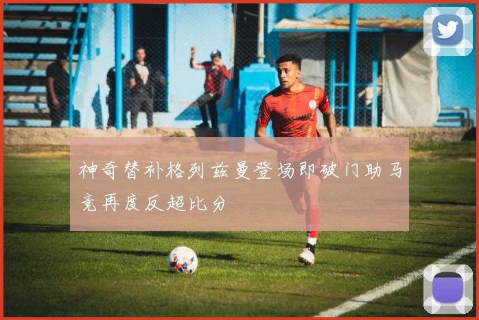神奇替补格列兹曼登场即破门助马竞再度反超比分