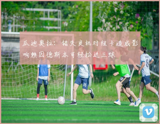 瓜迪奥拉：错失良机对纽卡造成影响赖因德斯本可轻松进三球