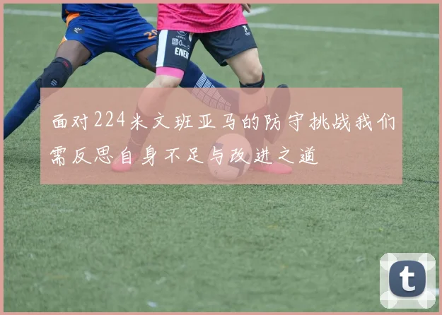 面对224米文班亚马的防守挑战我们需反思自身不足与改进之道