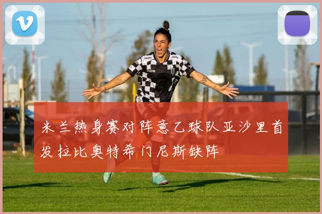 米兰热身赛对阵意乙球队亚沙里首发拉比奥特希门尼斯缺阵